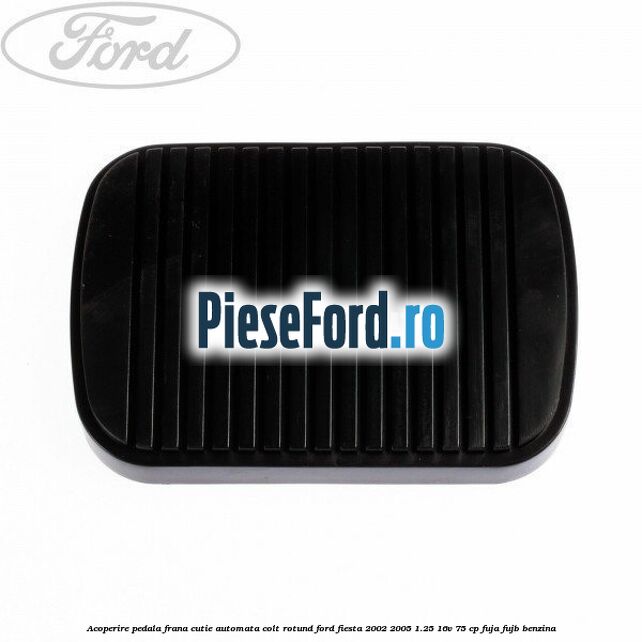 Acoperire pedala frana, cutie automata colt rotund Ford Fiesta 2002-2005 1.25 16V 75 cp FUJA, FUJB benzina