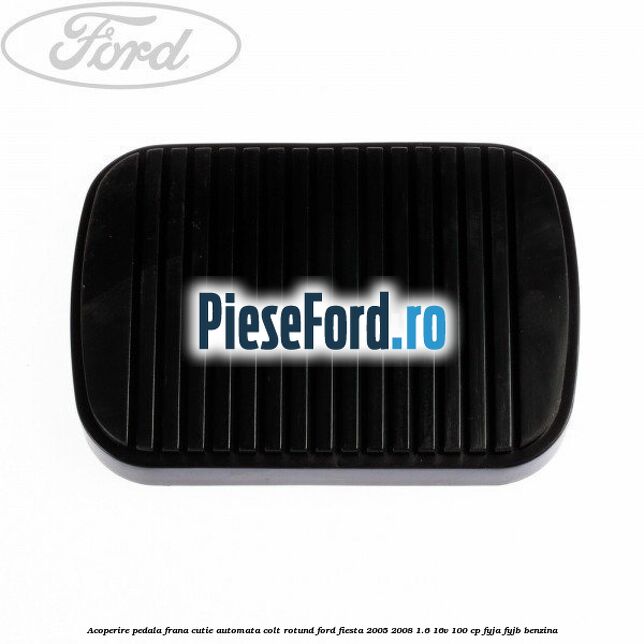 Acoperire pedala frana, cutie automata colt rotund Ford Fiesta 2005-2008 1.6 16V 100 cp FYJA, FYJB benzina