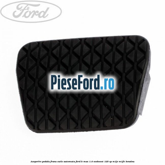 Acoperire pedala frana, cutie automata Ford B-Max 1.0 EcoBoost 125 cp M1JE, M1JH benzina