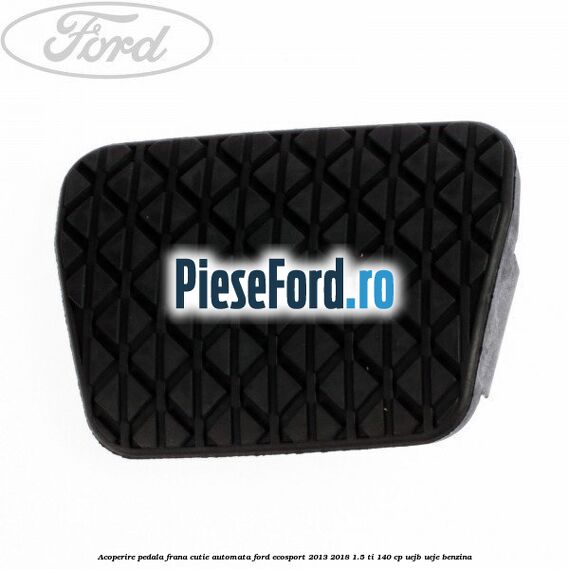 Acoperire pedala frana, cutie automata Ford EcoSport 2013-2018 1.5 Ti 140 cp UEJB, UEJE benzina