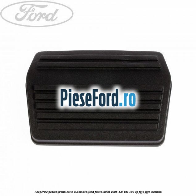 Acoperire pedala frana, cutie automata Ford Fiesta 2002-2005 1.6 16V 100 cp Acoperire pedala frana, cutie automata Ford Fiesta 2002-2005 1.6 16V 100 cp FYJA, FYJB benzina