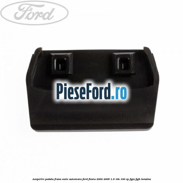 Acoperire pedala frana, cutie automata Ford Fiesta 2002-2005 1.6 16V 100 cp Acoperire pedala frana, cutie automata Ford Fiesta 2002-2005 1.6 16V 100 cp FYJA, FYJB benzina