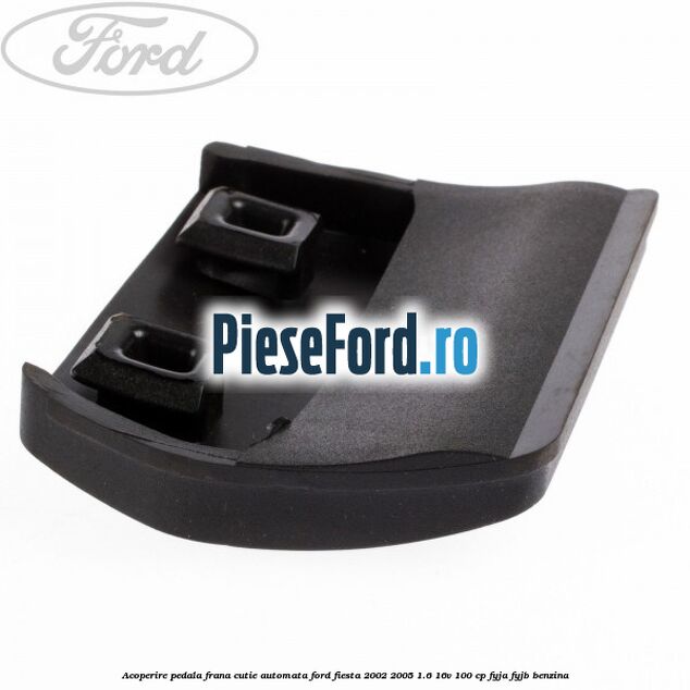 Acoperire pedala frana, cutie automata Ford Fiesta 2002-2005 1.6 16V 100 cp Acoperire pedala frana, cutie automata Ford Fiesta 2002-2005 1.6 16V 100 cp FYJA, FYJB benzina