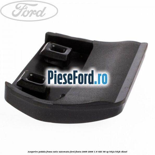Acoperire pedala frana, cutie automata Ford Fiesta 2005-2008 1.6 TDCi 90 cp HHJA, HHJB diesel