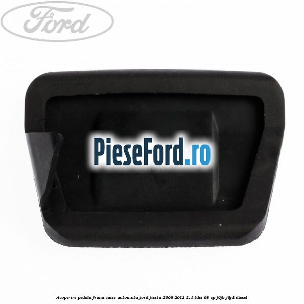 Acoperire pedala frana, cutie automata Ford Fiesta 2008-2012 1.4 TDCi 68 cp F6JB, F6JD diesel