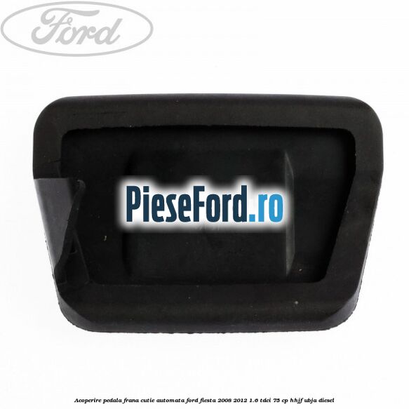 Acoperire pedala frana, cutie automata Ford Fiesta 2008-2012 1.6 TDCi 75 cp HHJF, UBJA diesel