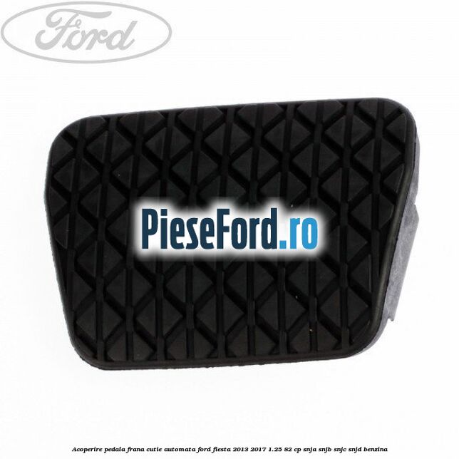 Acoperire pedala frana, cutie automata Ford Fiesta 2013-2017 1.25 82 cp SNJA, SNJB, SNJC, SNJD benzina