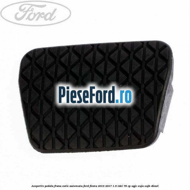 Acoperire pedala frana, cutie automata Ford Fiesta 2013-2017 1.5 TDCi 75 cp UGJC, XUJA, XUJB diesel