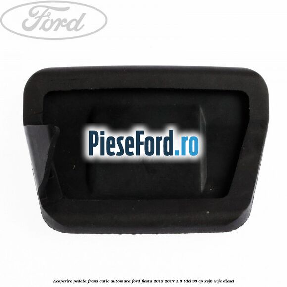 Acoperire pedala frana, cutie automata Ford Fiesta 2013-2017 1.5 TDCi 95 cp XVJB, XVJC diesel