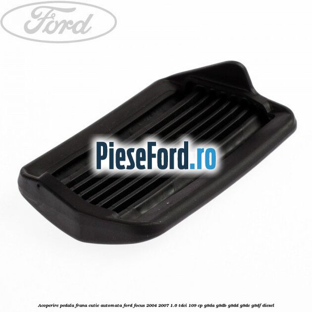 Acoperire pedala frana, cutie automata Ford Focus 2004-2007 1.6 TDCi 109 cp G8DA, G8DB, G8DD, G8DE, G8DF diesel