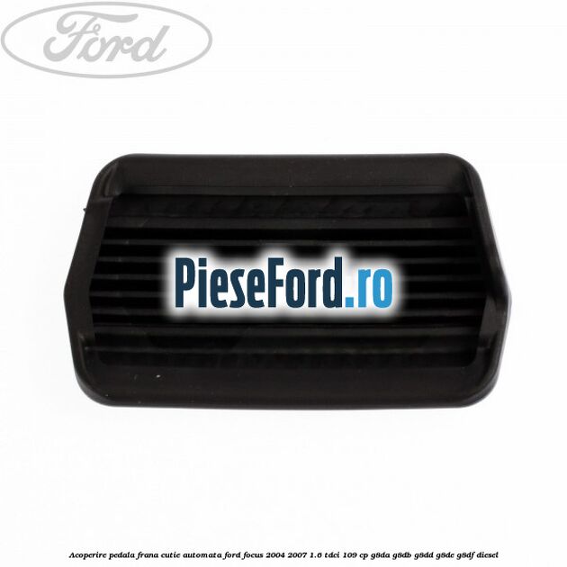 Acoperire pedala frana, cutie automata Ford Focus 2004-2007 1.6 TDCi 109 cp G8DA, G8DB, G8DD, G8DE, G8DF diesel