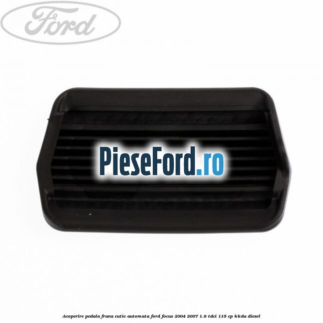 Acoperire pedala frana, cutie automata Ford Focus 2004-2007 1.8 TDCi 115 cp KKDA diesel