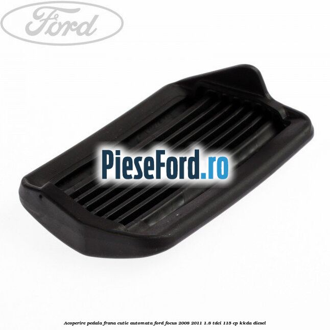 Acoperire pedala frana, cutie automata Ford Focus 2008-2011 1.8 TDCi 115 cp Acoperire pedala frana, cutie automata Ford Focus 2008-2011 1.8 TDCi 115 cp KKDA diesel