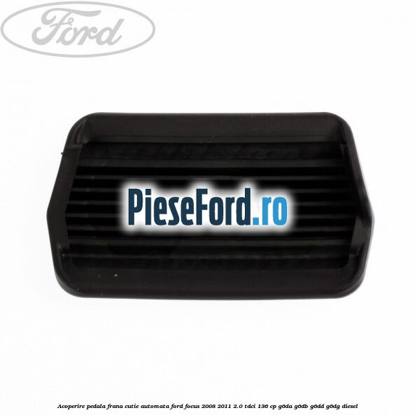 Acoperire pedala frana, cutie automata Ford Focus 2008-2011 2.0 TDCi 136 cp G6DA, G6DB, G6DD, G6DG diesel