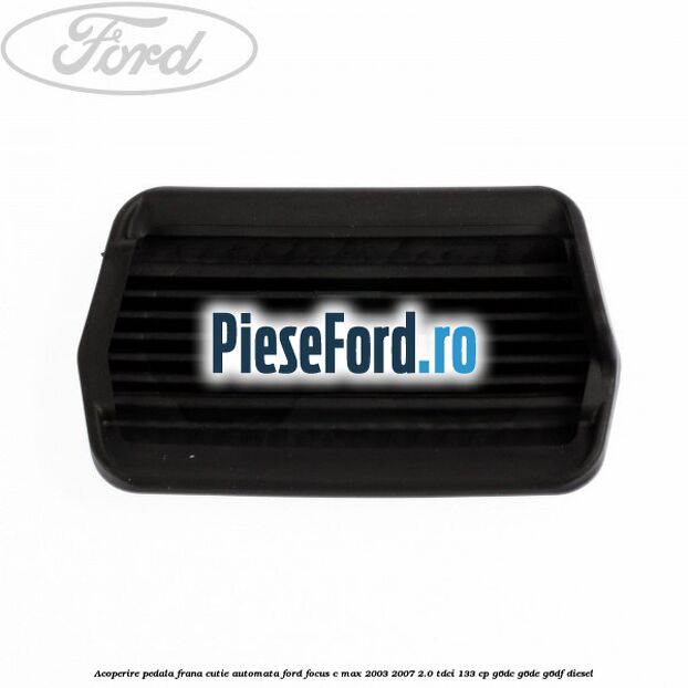 Acoperire pedala frana, cutie automata Ford Focus C-Max 2003-2007 2.0 TDCi 133 cp G6DC, G6DE, G6DF diesel
