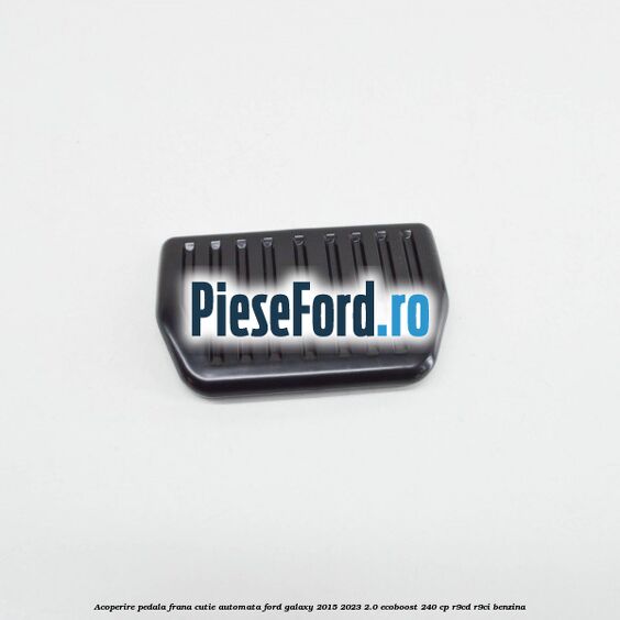 Acoperire pedala frana, cutie automata Ford Galaxy 2015-2023 2.0 EcoBoost 240 cp R9CD, R9CI benzina