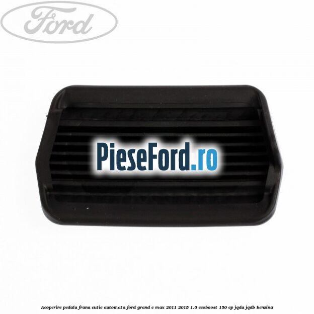 Acoperire pedala frana, cutie automata Ford Grand C-Max 2011-2015 1.6 EcoBoost 150 cp JQDA, JQDB benzina