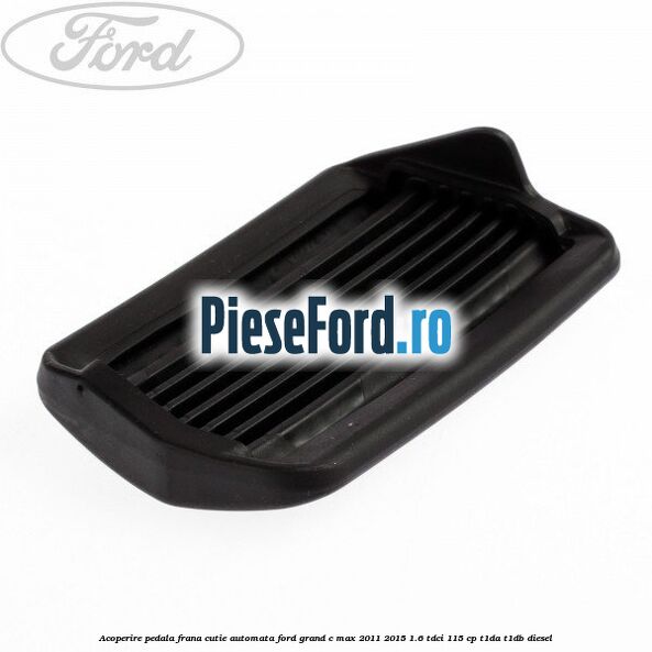 Acoperire pedala frana, cutie automata Ford Grand C-Max 2011-2015 1.6 TDCi 115 cp T1DA, T1DB diesel