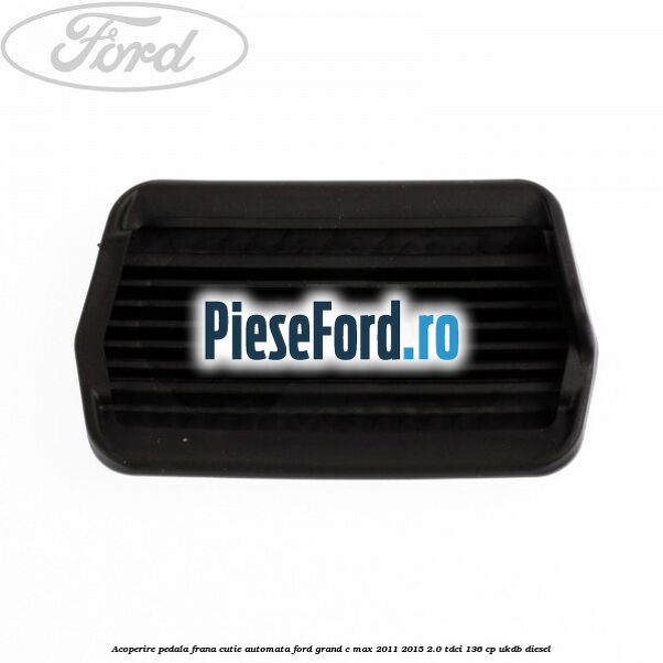 Acoperire pedala frana, cutie automata Ford Grand C-Max 2011-2015 2.0 TDCi 136 cp UKDB diesel