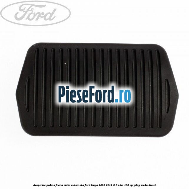 Acoperire pedala frana, cutie automata Ford Kuga 2008-2012 2.0 TDCi 136 cp Acoperire pedala frana, cutie automata Ford Kuga 2008-2012 2.0 TDCi 136 cp G6DG, UKDA diesel