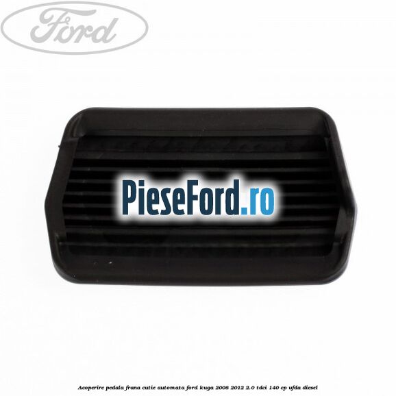 Acoperire pedala frana, cutie automata Ford Kuga 2008-2012 2.0 TDCI 140 cp UFDA diesel