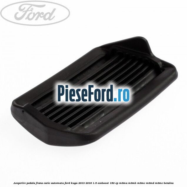Acoperire pedala frana, cutie automata Ford Kuga 2013-2016 1.5 EcoBoost 150 cp M8MA, M8MB, M8MC, M8MD, M8ME benzina