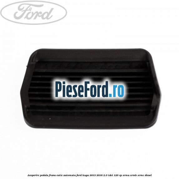 Acoperire pedala frana, cutie automata Ford Kuga 2013-2016 2.0 TDCi 120 cp XRMA, XRMB, XRMC diesel