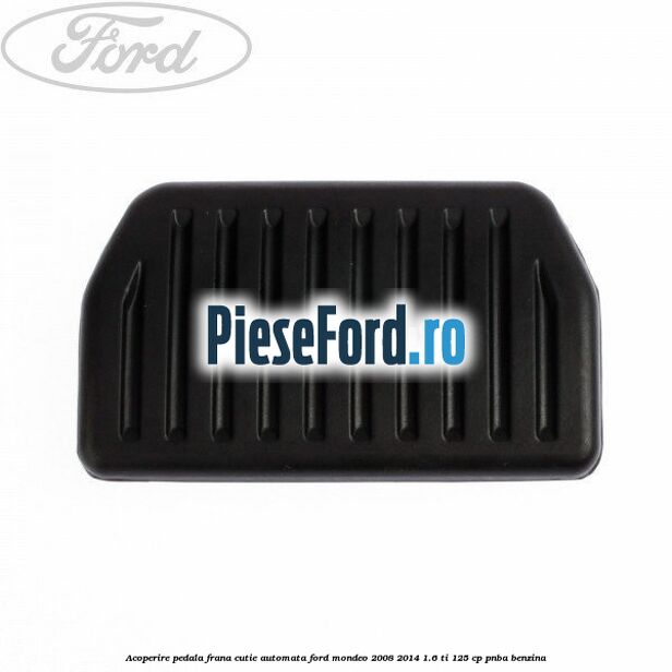 Acoperire pedala frana, cutie automata Ford Mondeo 2008-2014 1.6 Ti 125 cp Acoperire pedala frana, cutie automata Ford Mondeo 2008-2014 1.6 Ti 125 cp PNBA benzina