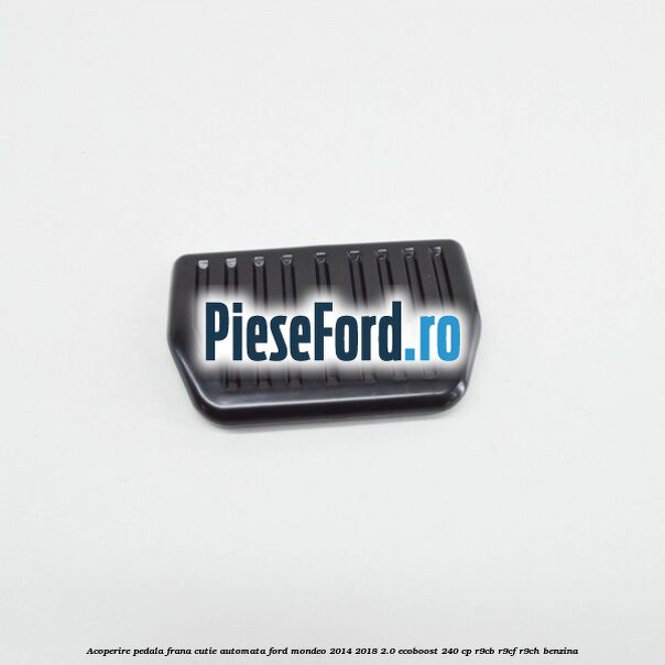 Acoperire pedala frana, cutie automata Ford Mondeo 2014-2018 2.0 EcoBoost 240 cp R9CB, R9CF, R9CH benzina