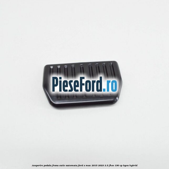 Acoperire pedala frana, cutie automata Ford S-Max 2015-2023 2.5 FHEV 190 cp BGCA hybrid