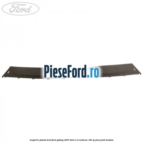 Acoperire plansa bord Ford Galaxy 2007-2014 1.6 EcoBoost 160 cp JTWA, JTWB benzina