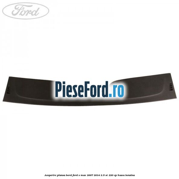Acoperire plansa bord Ford S-Max 2007-2014 2.5 ST 220 cp HUWA benzina