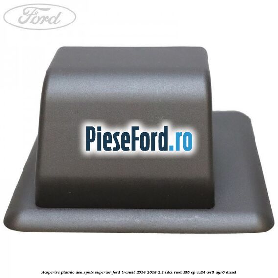 Acoperire platnic usa spate superior Ford Transit 2014-2018 2.2 TDCi RWD 155 cp Acoperire platnic usa spate superior Ford Transit 2014-2018 2.2 TDCi RWD 155 cp CV24, CVR5, UYR6 diesel