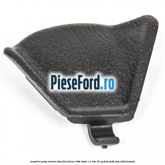 Acoperire prag interior fata Ford Focus 1998-2004 1.4 16V 75 cp FXDA, FXDB, FXDC, FXDD benzina