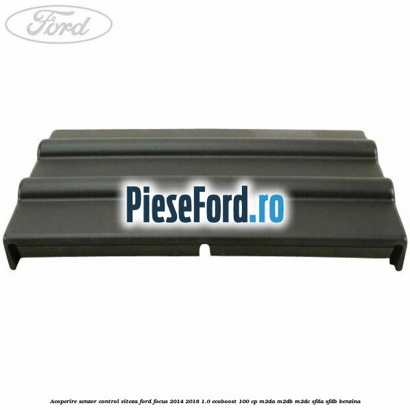 Acoperire senzor control viteza Ford Focus 2014-2018 1.0 EcoBoost 100 cp M2DA, M2DB, M2DC, SFDA, SFDB benzina