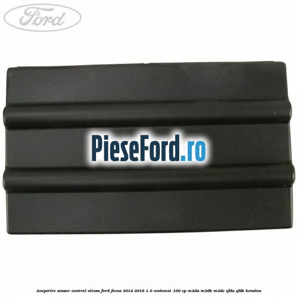 Acoperire senzor control viteza Ford Focus 2014-2018 1.0 EcoBoost 100 cp M2DA, M2DB, M2DC, SFDA, SFDB benzina