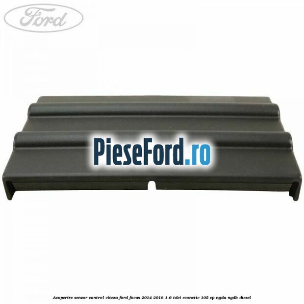Acoperire senzor control viteza Ford Focus 2014-2018 1.6 TDCi ECOnetic 105 cp Acoperire senzor control viteza Ford Focus 2014-2018 1.6 TDCi ECOnetic 105 cp NGDA, NGDB diesel