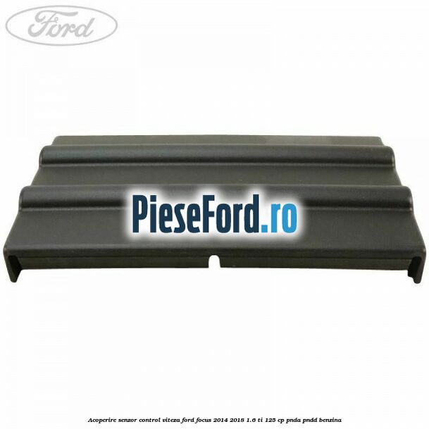 Acoperire senzor control viteza Ford Focus 2014-2018 1.6 Ti 125 cp PNDA, PNDD benzina