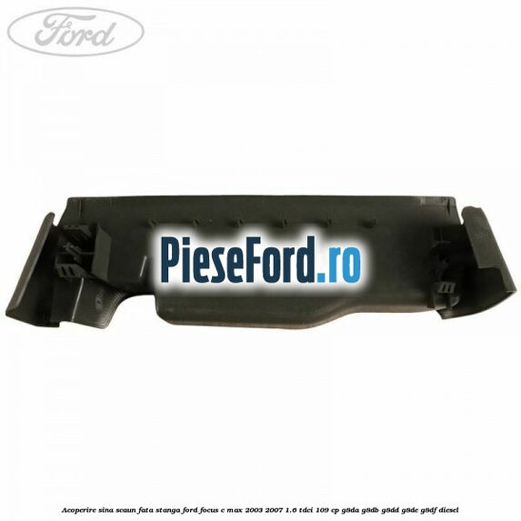 Acoperire sina scaun fata stanga Ford Focus C-Max 2003-2007 1.6 TDCi 109 cp G8DA, G8DB, G8DD, G8DE, G8DF diesel