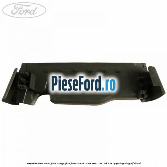 Acoperire sina scaun fata stanga Ford Focus C-Max 2003-2007 2.0 TDCi 133 cp G6DC, G6DE, G6DF diesel