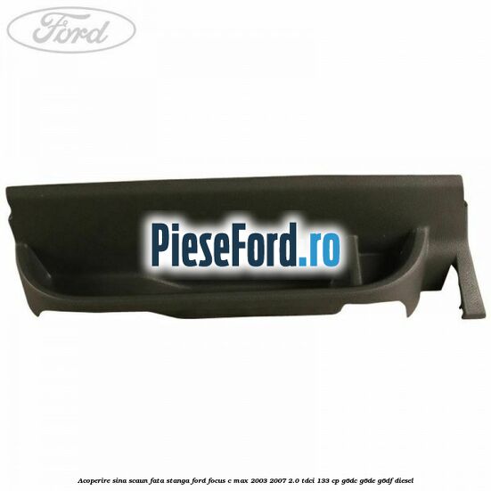 Acoperire sina scaun fata stanga Ford Focus C-Max 2003-2007 2.0 TDCi 133 cp G6DC, G6DE, G6DF diesel