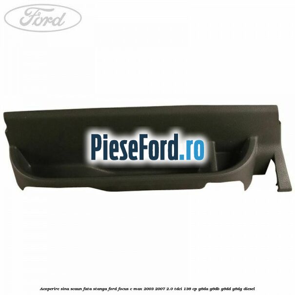 Acoperire sina scaun fata stanga Ford Focus C-Max 2003-2007 2.0 TDCi 136 cp G6DA, G6DB, G6DD, G6DG diesel