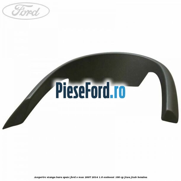 Acoperire stanga bara spate Ford S-Max 2007-2014 1.6 EcoBoost 160 cp JTWA, JTWB benzina