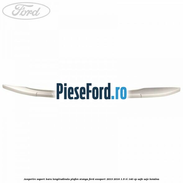 Acoperire suport bara longitudinala plafon stanga Ford EcoSport 2013-2018 1.5 Ti 140 cp Acoperire suport bara longitudinala plafon stanga Ford EcoSport 2013-2018 1.5 Ti 140 cp UEJB, UEJE benzina