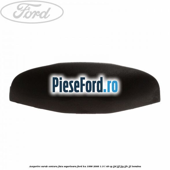Acoperire surub centura fata superioara Ford Ka 1996-2008 1.3 i 49 cp JJD, JJF, JJG, JJH, JJL benzina