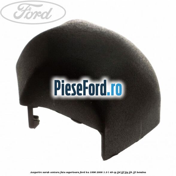 Acoperire surub centura fata superioara Ford Ka 1996-2008 1.3 i 49 cp JJD, JJF, JJG, JJH, JJL benzina