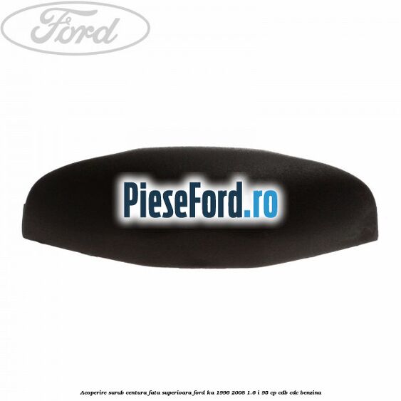 Acoperire surub centura fata superioara Ford Ka 1996-2008 1.6 i 95 cp CDB, CDC benzina