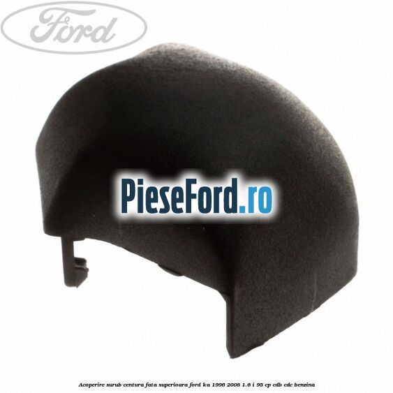 Acoperire surub centura fata superioara Ford Ka 1996-2008 1.6 i 95 cp CDB, CDC benzina