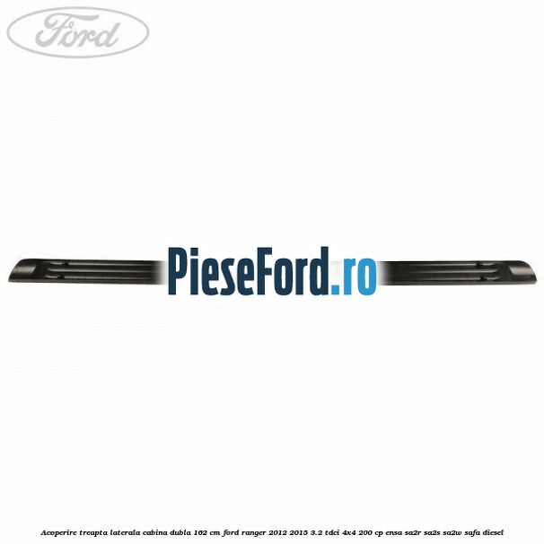 Acoperire treapta laterala cabina dubla 162 cm Ford Ranger 2012-2015 3.2 TDCi 4x4 200 cp ENSA, SA2R, SA2S, SA2W, SAFA diesel