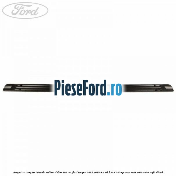 Acoperire treapta laterala cabina dubla 162 cm Ford Ranger 2012-2015 3.2 TDCi 4x4 200 cp ENSA, SA2R, SA2S, SA2W, SAFA diesel